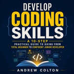 Develop Coding Skills : A 10-Step Practical Guide to Going From Total Beginner to Confident Junior Developer - Andrew Colton