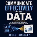 Communicate Effectively With Data : A Practical Guide to Telling Clear, Persuasive Stories With Numbers at Work - Robert Kingsley