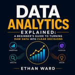 Data Analytics Explained : A Beginner's Guide to Turning Raw Data Into Clear Decisions - Ethan Ward
