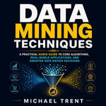 Data Mining Techniques : A Practical Audio Guide to Core Algorithms, Real-World Applications, and Smarter Data-Driven Decisions - Michael Trent