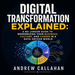 Digital Transformation Explained : A No-Jargon Guide to Modernizing Your Business, Culture, and Career in a Data-Driven World - Andrew Callahan