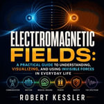 Electromagnetic Fields : A Practical Guide to Understanding, Visualizing, and Using Invisible Forces in Everyday Life - Robert Kessler