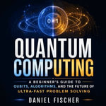 Quantum Computing : A Beginner's Guide to Qubits, Algorithms, and the Future of Ultra-Fast Problem Solving - Daniel Fischer