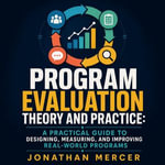 Program Evaluation Theory and Practice : A Practical Guide to Designing, Measuring, and Improving Real-World Programs - Jonathan Mercer