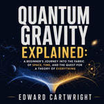 Quantum Gravity Explained : A Beginner's Journey Into the Fabric of Space, Time, and the Quest for a Theory of Everything - Edward Cartwright