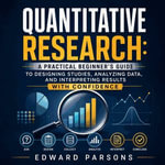 Quantitative Research : A Practical Beginner's Guide to Designing Studies, Analyzing Data, and Interpreting Results With Confidence - Edward Parsons