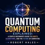 Quantum Computing Explained : A Gentle Beginner's Guide to Qubits, Algorithms, and the Future of Computing - Robert Hales