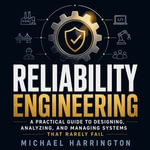 Reliability Engineering : A Practical Guide to Designing, Analyzing, and Managing Systems That Rarely Fail - Michael Harrington