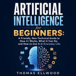 Artificial Intelligence for Beginners : A Friendly, Non-Technical Guide to How AI Works, What It Can Do, and How to Use It in Everyday Life - Thomas Ellwood