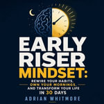 Early Riser Mindset : Rewire Your Habits, Own Your Mornings, and Transform Your Life in 30 Days - Adrian Whitmore