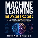 Machine Learning Basics : A Practical, No-Math-PhD Guide to Core Concepts, Real-World Examples, and Your First Working Models - Michael Carlsen