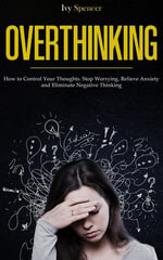 Overthinking : How to Control Your Thoughts. Stop Worrying, Relieve Anxiety and Eliminate Negative Thinking - Ivy Spencer