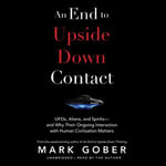 An End to Upside Down Contact : UFOs, Aliens, and Spirits—and Why Their Ongoing Interaction with Human Civilization Matters - Mark Gober