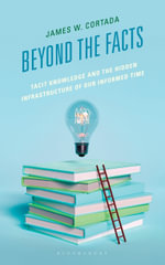 Beyond the Facts : Tacit Knowledge and the Hidden Infrastructure of Our Informed Times - James W. Cortada