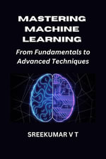 Mastering Machine Learning : From Fundamentals to Advanced Techniques - SREEKUMAR V T