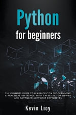 Python for Beginners : The Dummies' Guide to Learn Python Programming. A Practical Reference with Exercises for Newbies and Advanced Developers - Kevin Lioy
