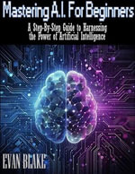 Mastering A.I. for Beginners- A Step-By-Step Guide to Harnessing the Power of Artificial Intelligence - Evan Blake
