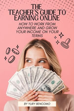 The Teacher's Guide to Earning Online : How to Work from Anywhere and Grow Your Income On Your Terms - Yury Bencomo