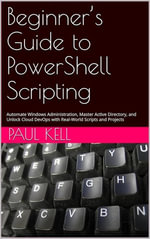 Beginner's Guide to PowerShell Scripting : Automate Windows Administration, Master Active Directory, and Unlock Cloud DevOps with Real-World Scripts and Projects - Paul Karl Arthur Kell