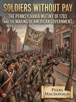 Soldiers Without Pay : The Pennsylvania Mutiny of 1783 and the Making of American Government - Peers MacDonagh