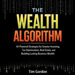 Wealth Algorithm, The : AI-Powered Strategies for Smarter Investing, Tax Optimization, Real Estate, and Building Lasting Business Wealth - Tim Gordon