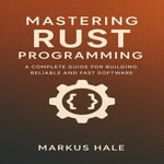Mastering Rust Programming : A Complete Guide for Building Reliable and Fast Software - Markus Hale