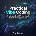 Practical Vibe Coding : How to Use ChatGPT and Claude to Build Real Applications - Arlo Bennett