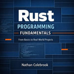 Rust Programming Fundamentals : From Basics to Real-World Projects - Nathan Colebrook