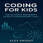 Coding for Kids : The Ultimate Beginner's Guide to Programming Logic - Alex Knight