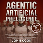 Agentic Artificial Intelligence : Master the Future of AI With Generative Tools, Machine Learning, and Autonomous Agents to Transform Workflows, Reimagine Productivity, Creativity, and Decision-Making - John Cook