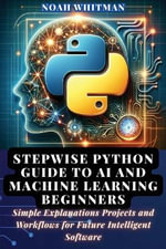 Stepwise Python Guide to AI and Machine Learning Beginners : Simple Explanations Projects and Workflows for Future Intelligent Software - Noah Whitman