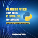 Mastering Python: From Basics to Expert-Level Programming : Learn Python Step-by-Step with Practical Projects - Amelia Hartman