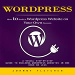 Wordpress : How to Build a Wordpress Website on Your Own Domain (A Visual Step-by-step Guide to Building Wordpress Websites in One Hour or Less) - Johnny Fletcher