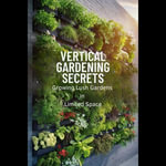 Vertical Gardening Secrets : Growing Lush Gardens in Limited Space - Wendi Barajas