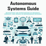 Autonomous Systems Guide : Navigating the Complexities of Security, Privacy, and Ethics in Autonomous Systems - Mark Jackson