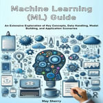Machine Learning (ML) Guide : An Extensive Exploration of Key Concepts, Data Handling, Model Building, and Application Scenarios - May Sherry