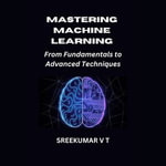 Mastering Machine Learning : From Fundamentals to Advanced Techniques - SREEKUMAR V T