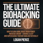 Ultimate Biohacking Guide, The : How to Slow Aging, Boost Brain Power, Increase Energy, Enhance Sleep, and Supercharge Your Metabolism Naturally - Logan Pierce