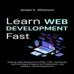 Learn Web Development Fast : Step-by-Step Blueprint to HTML, CSS, JavaScript, and Full-Stack Projects for Freelancers, Job Seekers, and Entrepreneurs - Jordan K. Whitmore