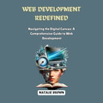 Web Development Redefined : Navigating the Digital Canvas: A Comprehensive Guide to Web Development - Natalie Brown