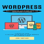 Wordpress : Build Websites and Blogs Using the Wordpress Platform (A Definitive Guide to Building Custom Websites Using Wordpress and Elementor Plugin) - John Santiago