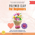 Polymer Clay for Beginners:  : How to Create Stunning Jewelry, Sculptures, and Home Decor (Easy-to-Follow Techniques for Crafting Beautiful Handmade Pieces) - Weston Clark