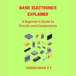 Basic Electronics Explained : A Beginner's Guide to Circuits and Components - SREEKUMAR V T