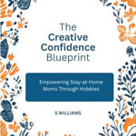 Creative Confidence Blueprint, The : Empowering Stay-at-Home Moms Through Hobbies - S Williams