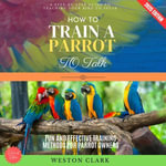How to Train a Parrot to Talk:  : A Step-by-Step Guide to Teaching Your Bird to Speak (Fun and Effective Training Methods for Parrot Owners) - Weston Clark