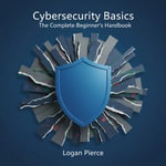 Cybersecurity Basics : The Complete Beginner's Handbook - Logan Pierce