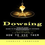 Dowsing : Step by Step Guide to Starting Pendulum Dowsing From Scratch (The Ultimate Guide to the Magic of Pendulums and How to Use Them for Divination) - Charles Thompson