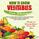 How to Grow Vegetables : Planting and Harvesting Organic Food from Your Home (A Step-by-step Guide to Grow Your Own Food Healthy, Fresh Produce, Organic Vegetables, Fruits, & Herbs at Home) - Leon Johnson