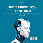 How to Automate 80% of Your Work : The Entrepreneur's Guide to Systems, Delegation, and Freedom - Silas Mary