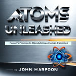 Atoms Unleashed : Fusion's Promise to Revolutionize Human Existence - John Harpoon